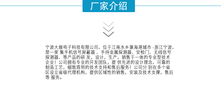 寧波大展電子科技有限公司，位于江南水鄉(xiāng)兼海港城市 -浙江寧波，是一家集手機(jī)信號(hào)屏蔽器 、手持金屬探測(cè)器、安檢門(mén)、無(wú)線信號(hào)探測(cè)器、等產(chǎn)品的研發(fā)，設(shè)計(jì)，生產(chǎn)，銷售于一體的專業(yè)型技術(shù)企業(yè)！公司擁有專業(yè)的開(kāi)發(fā)團(tuán)隊(duì)，提供先進(jìn)的設(shè)計(jì)理念，可靠的制造工藝，細(xì)致周到的技術(shù)支持和售后服務(wù)！公司分別在多個(gè)省區(qū)設(shè)立省級(jí)代理機(jī)構(gòu)，提供區(qū)域性的銷售，安裝及技術(shù)支撐，售后等服務(wù)。
